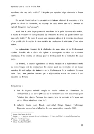 Séminaire/ club de l’eau du 10 avril 2015.
10
surveillance des eaux usées traitées34. L’irrigation par aspersion intègre désormais le facteur
vent35.
De surcroit, l’arrêté précise les prescriptions techniques relatives à la conception et à la
gestion du réseau de distribution, au stockage des eaux traitées ainsi qu’à l’entretien du
matériel d’irrigation ou d’arrosage36.
Aussi, dans le cadre du programme de surveillance de la qualité des eaux usées traitées,
il modifie la fréquence de suivi périodique de vérification du niveau de qualité sanitaire des
eaux usées traitées37. En outre, il apporte des précisions relatives à la protection des réseaux
d’eau potable afin de repérer de façon explicite les canalisations de distribution d’eaux usées
traitées.
La réglementation française de la réutilisation des eaux usées est en développement
continue. Toutefois, elle se révèle très vigilante et contraignante en raison des incertitudes
scientifiques. Cela constitue un obstacle pour le développement de la réutilisation des eaux
usées.
En définitive, la carence réglementaire au niveau européen et la réglementation stricte
au niveau français sont les conséquences des craintes quant aux incertitudes sur les risques
sanitaires. Ce qui implique des incidences sur le développement de la réutilisation des eaux
usées. Donc, nous pourrions conclure que la réglementation actuelle fait obstacle à une
deuxième vie de l’eau.
Bibliographie :
1. Avis de l’Agence nationale chargée de sécurité sanitaire de l’alimentation, de
l’environnement et du travail (ANSES) sur la réutilisation des eaux usées traitées pour
l’irrigation des cultures, l’arrosage des espaces verts par aspersion et le lavage des
voiries, édition scientifique, mars 2012.
2. Catherine Boutin, Alain Héduit, Jean-Michel Helmer, Rapport Technologies
d’épuration en vue d’une réutilisation des eaux usées traitées, Novembre 2009.
34 Annexe 5 de l’arrêté de 2014.
35 Article 4 : « … la vitesse moyenne du vent est inférieure à 15 km/ h, ou 20 km/ h en cas d'utilisation d'une
aspersion basse pression… ».
36 Article 3 de l’arrêté de 2014.
37 Article 10 de l’arrêté de 2014.
 