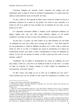 Séminaire/ club de l’eau du 10 avril 2015.
8
Concernant l’irrigation par aspersion, l’arrêté n’autorisait cette pratique qu’à titre
expérimental, après un dépôt de dossier de demande d’expérimentation. Ce dernier devait être
validé par arrêté préfectoral après avis favorable de l’Anses.
En outre, l’arrêté de 2010 imposait de délivrer dans le dossier les résultats du suivi de la
performance épuratoire de la station sur une période d’au moins six mois consécutifs, et le
résultat du suivi de la qualité des boues produites lors du traitement des eaux usées, sur une
période de six mois20.
Ces dispositions demeuraient difficiles à atteindre, posant d'importants problèmes aux
irrigants engagés dans cette voie. Elles étaient fortement critiquées du fait qu’elles
constituaient un obstacle à la mise en œuvre de la réutilisation des eaux usées traitées.
On peut citer à ce propos, une étude réalisée sur les Alpes-Maritimes qui avait étudié
« la réutilisation des eaux usées traitées pour l’arrosage des golfs »21 . Cette étude traduit les
avis des professionnels et traduit les difficultés rencontrées sur le terrain. Celle-ci conclut que
l’arrêté de 2010 est un frein à la réalisation des projets de prétraitement car il impose des
investissements énormes pour mettre en place l’expérimentation, le réseau de distribution, les
analyses. Et tout cela sans garantie de réussite, en effet le projet peut être arrêté en cas de
mauvaises analyses22.
Actuellement, afin de faciliter le développement des projets de réutilisation des eaux
usées traitées, l’arrêté du 2 août 2010 a été modifié par l’arrêté du 25 juin 201423. Ce dernier
est fondé sur l’expertise de l’Agence nationale de sécurité sanitaire de l’alimentation, de
l’environnement et du travail (Anses)24.
En effet, l’Anses avait rédigé un avis en 2012 sur la réutilisation des eaux usées25.
Celui-ci précisait qu'il n’est pas possible en l'état actuel des connaissances de conclure à une
20 Annexe 3 de l’arrêté du 2 août 2010 avant modification
21 Pierre-Maxence DURUT Alexandre LESAGE, la réutilisation des eaux usées traitées pour l’arrosage des
golfs, Polytech Nice Sophia, février 2011.
22 Idem, p. 20.
23 Arrêté du 25 juin 2014 modifiant l'arrêté du 2 août 2010 relatif à l'utilisation d'eaux issues du traitement
d'épuration des eaux résiduaires urbaines pour l'irrigation de cultures ou d'espaces verts. JORF n°0153 du 4
juillet 2014 page 11059, texte n° 29.
24 Avis de l’Agence nationale chargée de sécurité sanitaire de l’alimentation, de l’environnement et du travail
(ANSES) sur la réutilisation des eauxusées traitées pour l’irrigation des cultures, l’arrosage des espaces verts par
aspersion et le lavage des voiries, édition scientifique, mars 2012.
25 L’avis de l’Anses de 2012 complète les anciens travaux. Le premier avis publié en 2008, relatif aux risques
sanitaires pour l'homme et les animaux, liés à une exposition par voie orale auxeauxusées traitées utilisées à des
fins d'arrosage ou d'irrigation agricole et, celui de 2010 l'Afssa relatif aux risques liés à la réutilisation des
 