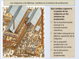 Qué cambios supone la
irrupción de las
máquinas en los
sistemas de
producción:
• De la transformación
manual a la
transformación
mecánica.
• Del taller artesanal a la
fábrica: aparición de la
máquina.
• De la pequeña
producción a la
producción en serie.
• De la estructura
gremial al
proletariado. 13
Las máquinas y las fábricas: cambios en el sistema de producción
 