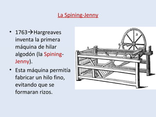 La Spining-Jenny
• 1763Hargreaves
inventa la primera
máquina de hilar
algodón (la Spining-
Jenny).
• Esta máquina permitía
fabricar un hilo fino,
evitando que se
formaran rizos.
 