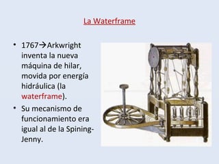 La Waterframe
• 1767Arkwright
inventa la nueva
máquina de hilar,
movida por energía
hidráulica (la
waterframe).
• Su mecanismo de
funcionamiento era
igual al de la Spining-
Jenny.
 