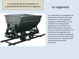 La vagoneta
• En el siglo XVIII, los trabajadores de
diversas zonas mineras de Europa
descubrieron que las vagonetas
cargadas se desplazaban con más
facilidad si las ruedas giraban
guiadas por un carril hecho con
planchas de metal, ya que de esa
forma se reducía el rozamiento. Los
carriles para las vagonetas sólo
servían para trasladar los productos
hasta la vía fluvial más cercana, que
por entonces era la principal forma
de transporte de grandes
volúmenes.
34
La revolución de los transportes. El
antecedente del ferrocarril: la vagoneta
 