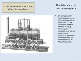 The Salamanca: el
tren de cremallera
• En la imagen de la
izquierda podemos ver
el primer desarrollo de
la locomotora "The
Salamanca" obra de
Mattew Murray y
Blenkisop, los
diseñadores de la línea
que pretendía
transportar vagonetas
de mineral entre las
minas de carbón de
Middelton y Leeds.
35
La revolución de los transportes:
el tren de cremallera.
 