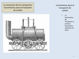 Locomotoras para el
transporte de
carbón
• La
locomotora
de
Trevithick: la
primera
locomotora
utilizada con
éxito.
36
La revolución de los transportes:
locomotoras para el transporte
de carbón
 