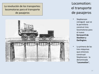 Locomotion:
el transporte
de pasajeros
• Stephenson
consiguió que se
le permitiera
construir tres
locomotoras para
el nuevo
ferrocarril de
Stockton y
Darlington.
• La primera de las
tres máquinas
que entonces
construyó
Stephenson: la
denominada
"Locomotion",
37
La revolución de los transportes:
locomotoras para el transporte
de pasajeros
 