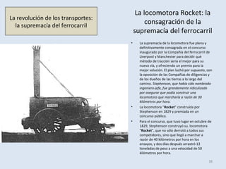 La locomotora Rocket: la
consagración de la
supremacía del ferrocarril
• La supremacía de la locomotora fue plena y
definitivamente consagrada en el concurso
inaugurado por la Compañía del ferrocarril de
Liverpool y Manchester para decidir qué
método de tracción sería el mejor para su
nueva vía, y ofreciendo un premio para la
mejor solución. El plan luchó por supuesto, con
la oposición de las Compañías de diligencias y
de los dueños de las tierras a lo largo del
camino. Stephenson, que había sido nombrado
ingeniero-jefe, fue grandemente ridiculizado
por asegurar que podía construir una
locomotora que marcharía a razón de 30
kilómetros por hora.
• La locomotora "Rocket" construída por
Stephenson en 1829 y premiada en un
concurso público.
• Para el concurso, que tuvo lugar en octubre de
1829, Stephenson construyó su. locomotora
"Rocket", que no sólo derrotó a todos sus
competidores, sino que llegó a marchar a
razón de 40 kilómetros por hora en los
ensayos, y dos días después arrastró 13
toneladas de peso a una velocidad de 50
kilómetros por hora.
38
La revolución de los transportes:
la supremacía del ferrocarril
 