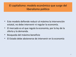 El capitalismo: modelo económico que surge del
liberalismo político
• Este modelo defiende reducir al máximo la intervención
estatal, no debe intervenir ni regular la economía.
• El mercado es el que regula la economía, por la ley de la
oferta y la demanda.
• Búsqueda del máximo beneficio
• El Estado debe abstenerse de intervenir en la economía
47
 
