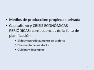 • Medios de producción: propiedad privada
• Capitalismo y CRISIS ECONÓMICAS
PERIÓDICAS: consecuencias de la falta de
planificación
• El desmesurado aumento de la oferta
• El aumento de los stocks.
• Quiebra y desempleo.
48
 