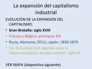 La expansión del capitalismo
industrial
EVOLUCIÓN DE LA EXPANSIÓN DEL
CAPITALISMO:
• Gran Bretaña: siglo XVIII
• Francia y Bélgica: principios XIX
• Rusia, Alemania, EEUU, Japón: 1850-1870
• Sur de Europa (con algunas zonas sí
industrializadas) y Europa oriental: siglo XX.
VER MAPA (diapositiva siguiente) 51
 