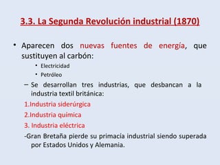 3.3. La Segunda Revolución industrial (1870)
• Aparecen dos nuevas fuentes de energía, que
sustituyen al carbón:
• Electricidad
• Petróleo
– Se desarrollan tres industrias, que desbancan a la
industria textil británica:
1.Industria siderúrgica
2.Industria química
3. Industria eléctrica
-Gran Bretaña pierde su primacía industrial siendo superada
por Estados Unidos y Alemania.
 