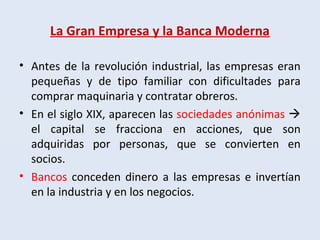 La Gran Empresa y la Banca Moderna
• Antes de la revolución industrial, las empresas eran
pequeñas y de tipo familiar con dificultades para
comprar maquinaria y contratar obreros.
• En el siglo XIX, aparecen las sociedades anónimas 
el capital se fracciona en acciones, que son
adquiridas por personas, que se convierten en
socios.
• Bancos conceden dinero a las empresas e invertían
en la industria y en los negocios.
 