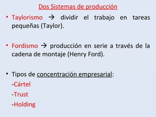 Dos Sistemas de producción
• Taylorismo  dividir el trabajo en tareas
pequeñas (Taylor).
• Fordismo  producción en serie a través de la
cadena de montaje (Henry Ford).
• Tipos de concentración empresarial:
-Cártel
-Trust
-Holding
 