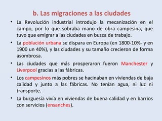 b. Las migraciones a las ciudades
• La Revolución industrial introdujo la mecanización en el
campo, por lo que sobraba mano de obra campesina, que
tuvo que emigrar a las ciudades en busca de trabajo.
• La población urbana se dispara en Europa (en 1800-10%- y en
1900 un 40%), y las ciudades y su tamaño crecieron de forma
asombrosa.
• Las ciudades que más prosperaron fueron Manchester y
Liverpool gracias a las fábricas.
• Los campesinos más pobres se hacinaban en viviendas de baja
calidad y junto a las fábricas. No tenían agua, ni luz ni
transporte.
• La burguesía vivía en viviendas de buena calidad y en barrios
con servicios (ensanches).
 