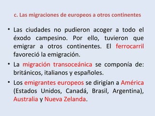 c. Las migraciones de europeos a otros continentes
• Las ciudades no pudieron acoger a todo el
éxodo campesino. Por ello, tuvieron que
emigrar a otros continentes. El ferrocarril
favoreció la emigración.
• La migración transoceánica se componía de:
británicos, italianos y españoles.
• Los emigrantes europeos se dirigían a América
(Estados Unidos, Canadá, Brasil, Argentina),
Australia y Nueva Zelanda.
 