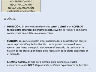 EL CÁRTEL.
• DEFINICIÓN. En economía se denomina cartel o cártel a un ACUERDO
formal entre empresas del mismo sector, cuyo fin es reducir o eliminar la
competencia en un determinado mercado.
• FUNCIÓN. Los cárteles suelen estar encaminados a desarrollar un control
sobre la producción y la distribución. Las empresas que lo conforman
ejercen una fuerza monopolizadora sobre el mercado. Se centran en la
fijación de los precios por medio de la regulación de la oferta disponible en
el mercado.
• EJEMPLO ACTUAL. El más claro ejemplo en la economía actual lo
encontramos en la OPEP: Organización de Países Exportadores de Petróleo.
70
6.3. SEGUNDA FASE
INDUSTRIALIZACIÓN:
NUEVA ORGANIZACIÓN
(explicación de conceptos)
 