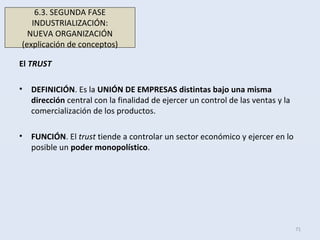 El TRUST
• DEFINICIÓN. Es la UNIÓN DE EMPRESAS distintas bajo una misma
dirección central con la finalidad de ejercer un control de las ventas y la
comercialización de los productos.
• FUNCIÓN. El trust tiende a controlar un sector económico y ejercer en lo
posible un poder monopolístico.
71
6.3. SEGUNDA FASE
INDUSTRIALIZACIÓN:
NUEVA ORGANIZACIÓN
(explicación de conceptos)
 