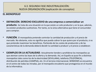 EL MONOPOLIO
• DEFINICIÓN. DERECHO EXCLUSIVO de una empresa a comercializar un
producto. Se trata de una situación en la que existe un solo productor y en la que, además,
no existen productos sustitutivos. Por tanto, es la única alternativa que tiene el consumidor
para comprar.
• FUNCIÓN. El monopolista pretende controlar la cantidad de producción y el precio de
mercado. No obstante, esto no significa que pueda cobrar lo que quiera por el producto, si es
que pretende maximizar los beneficios. Partiendo de los costes de producción y de las
características de la demanda deberá decidir la cantidad a producir y el precio a establecer.
• EJEMPLOS EN LA ACTUALIDAD. Actualmente tienden a prohibirse los monopolios ya
que atentan contra las leyes de la oferta y la demanda. Así, en España se puso fin a distintos
monopolios tales como los de la electricidad (SEVILLANA), telefonía (TELEFÓNICA),
distribución de petróleo (CAMPSA), etc. En el terreno internacional, WINDOWS se encuentra
en el centro de todas las miradas, por el monopolio encubierto que protagoniza en el mundo
de la informática.
73
6.3. SEGUNDA FASE INDUSTRIALIZACIÓN:
NUEVA ORGANIZACIÓN (explicación de conceptos)
 