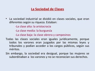 La Sociedad de Clases
• La sociedad industrial se dividió en clases sociales, que eran
diferentes según su riqueza. Estaban:
-La clase alta: la aristocracia
-La clase media: la burguesía
-La clase baja: la clase obrera y campesinos
Todas las clases sociales eran iguales jurídicamente, porque
todos los varones eran juzgados por las mismas leyes y
tribunales y podían acceder a los cargos públicos, según sus
méritos.
Sin embargo, la sociedad era desigual, porque las mujeres se
subordinaban a los varones y no se reconocían sus derechos.
 