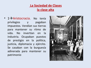 La Sociedad de Clases
la clase alta
• 1Aristocracia. No tenía
privilegios y pagaban
impuestos. Vendían sus tierras
para mantener su ritmo de
vida. No invertían en la
industria. Ocupaban puestos
de prestigio en la política,
justicia, diplomacia y ejército.
Se casaban con la burguesía
adinerada para mantener su
patrimonio
 