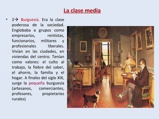 La clase media
• 2 Burguesía. Era la clase
poderosa de la sociedad.
Englobaba a grupos como
empresarios, rentistas,
funcionarios, militares y
profesionales liberales.
Vivían en las ciudades, en
viviendas del centro. Tenían
como valores: el culto al
trabajo, la fiebre del saber,
el ahorro, la familia y el
hogar. A finales del siglo XIX,
surge la pequeña burguesía
(artesanos, comerciantes,
profesores, propietarios
rurales)
 