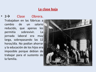 La clase baja
• 3 Clase Obrera.
Trabajaban en las fábricas a
cambio de un salario
reducido, que apenas les
permitía sobrevivir. La
jornada laboral era muy
larga, sobrepasando las 12
horas/día. No podían ahorrar
y la educación de los hijos era
imposible porque debían de
trabajar para el sustento de
la familia.
 
