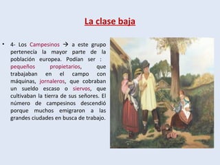 La clase baja
• 4- Los Campesinos  a este grupo
pertenecía la mayor parte de la
población europea. Podían ser :
pequeños propietarios, que
trabajaban en el campo con
máquinas, jornaleros, que cobraban
un sueldo escaso o siervos, que
cultivaban la tierra de sus señores. El
número de campesinos descendió
porque muchos emigraron a las
grandes ciudades en busca de trabajo.
 