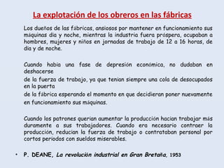La explotación de los obreros en las fábricas
Los dueños de las fábricas, ansiosos por mantener en funcionamiento sus
máquinas día y noche, mientras la industria fuera próspera, ocupaban a
hombres, mujeres y niños en jornadas de trabajo de 12 a 16 horas, de
día y de noche.
Cuando había una fase de depresión económica, no dudaban en
deshacerse
de la fuerza de trabajo, ya que tenían siempre una cola de desocupados
en la puerta
de la fábrica esperando el momento en que decidieran poner nuevamente
en funcionamiento sus máquinas.
Cuando los patrones querían aumentar la producción hacían trabajar más
duramente a sus trabajadores. Cuando era necesario contraer la
producción, reducían la fuerza de trabajo o contrataban personal por
cortos períodos con sueldos miserables.
• P. DEANE, La revolución industrial en Gran Bretaña, 1953
 