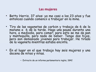 Las mujeres
• Betty Harris, 37 años: yo me casé a los 23 años y fue
entonces cuando comencé a trabajar en la mina.
• Tiro de las vagonetas de carbón y trabajo de 6 de la
mañana a 6 de la tarde. Hago una pausa durante una
hora, a mediodía, para comer; para esto se me da pan
y mantequilla, pero nada de beber. Tengo dos hijos,
pero son demasiado jóvenes para trabajar. He tirado
de la vagoneta mientras estaba encinta.
• En el lugar en el que trabajo hay seis mujeres y una
docena de niños y niñas.
– Extracto de un informe parlamentario inglés, 1842
 