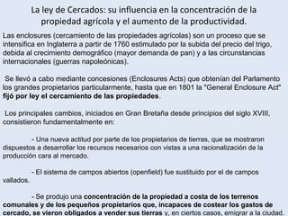 9
Las enclosures (cercamiento de las propiedades agrícolas) son un proceso que se
intensifica en Inglaterra a partir de 1760 estimulado por la subida del precio del trigo,
debida al crecimiento demográfico (mayor demanda de pan) y a las circunstancias
internacionales (guerras napoleónicas).
Se llevó a cabo mediante concesiones (Enclosures Acts) que obtenían del Parlamento
los grandes propietarios particularmente, hasta que en 1801 la "General Enclosure Act"
fijó por ley el cercamiento de las propiedades.
Los principales cambios, iniciados en Gran Bretaña desde principios del siglo XVIII,
consistieron fundamentalmente en:
- Una nueva actitud por parte de los propietarios de tierras, que se mostraron
dispuestos a desarrollar los recursos necesarios con vistas a una racionalización de la
producción cara al mercado.
- El sistema de campos abiertos (openfield) fue sustituido por el de campos
vallados.
- Se produjo una concentración de la propiedad a costa de los terrenos
comunales y de los pequeños propietarios que, incapaces de costear los gastos de
cercado, se vieron obligados a vender sus tierras y, en ciertos casos, emigrar a la ciudad.
La ley de Cercados: su influencia en la concentración de la
propiedad agrícola y el aumento de la productividad.
 