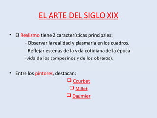 EL ARTE DEL SIGLO XIX
• El Realismo tiene 2 características principales:
- Observar la realidad y plasmarla en los cuadros.
- Reflejar escenas de la vida cotidiana de la época
(vida de los campesinos y de los obreros).
• Entre los pintores, destacan:
 Courbet
 Millet
 Daumier
 