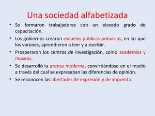Una sociedad alfabetizada
• Se formaron trabajadores con un elevado grado de
capacitación.
• Los gobiernos crearon escuelas públicas primarias, en las que
los varones, aprendieron a leer y a escribir.
• Prosperaron los centros de investigación, como academias y
museos.
• Se desarrolló la prensa moderna, convirtiéndose en el medio
a través del cual se expresaban las diferencias de opinión.
• Se reconocen las libertades de expresión y de imprenta.
 