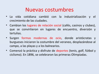 Nuevas costumbres
• La vida cotidiana cambió con la industrialización y el
crecimiento de las ciudades.
• Cambian los lugares de relación social (cafés, casinos y clubes),
que se convirtieron en lugares de encuentro, diversión y
tertulias.
• Surgen formas modernas de ocio, donde aristócratas y
burgueses iniciaron la costumbre del veraneo, desplazándose al
campo, a las playas y a los balnearios.
• Comenzó la práctica y disfrute de deportes (tenis, golf, fútbol y
ciclismo). En 1896, se celebraron las primeras Olimpiadas.
 