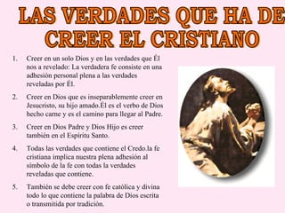 LAS VERDADES QUE HA DE  CREER EL CRISTIANO Creer en un solo Dios y en las verdades que Él nos a revelado: La verdadera fe consiste en una adhesión personal plena a las verdades reveladas por Él. Creer en Dios que es inseparablemente creer en Jesucristo, su hijo amado.Él es el verbo de Dios hecho carne y es el camino para llegar al Padre. Creer en Dios Padre y Dios Hijo es creer también en el Espíritu Santo. Todas las verdades que contiene el Credo.la fe cristiana implica nuestra plena adhesión al símbolo de la fe con todas la verdades reveladas que contiene. También se debe creer con fe católica y divina todo lo que contiene la palabra de Dios escrita o transmitida por tradición. 