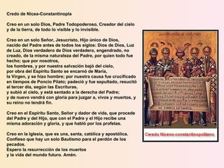 Credo de Nicea-Constantinopla Creo en un solo Dios, Padre Todopoderoso, Creador del cielo y de la tierra, de todo lo visible y lo invisible. Creo en un solo Señor, Jesucristo, Hijo único de Dios,  nacido del Padre antes de todos los siglos: Dios de Dios, Luz de Luz, Dios verdadero de Dios verdadero, engendrado, no creado, de la misma naturaleza del Padre, por quien todo fue hecho; que por nosotros,  los hombres, y por nuestra salvación bajó del cielo, por obra del Espíritu Santo se encarnó de María,  la Virgen, y se hizo hombre; por nuestra causa fue crucificado en tiempos de Poncio Pilato; padeció y fue sepultado, resucitó al tercer día, según las Escrituras, y subió al cielo, y está sentado a la derecha del Padre; y de nuevo vendrá con gloria para juzgar a, vivos y muertos, y su reino no tendrá fin. Creo en el Espíritu Santo, Señor y dador de vida, que procede del Padre y del Hijo, que con el Padre y el Hijo recibe una misma adoración y gloria, y que habló por los profetas. Creo en la Iglesia, que es una, santa, católica y apostólica. Confieso que hay un solo Bautismo para el perdón de los pecados.  Espero la resurrección de los muertos y la vida del mundo futuro. Amén. 