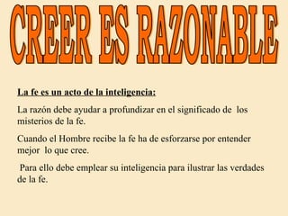 CREER ES RAZONABLE La fe es un acto de la inteligencia: La razón debe ayudar a profundizar en el significado de  los misterios de la fe.  Cuando el Hombre recibe la fe ha de esforzarse por entender mejor  lo que cree. Para ello debe emplear su inteligencia para ilustrar las verdades de la fe. 