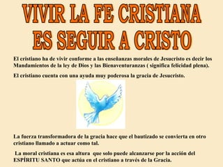 VIVIR LA FE CRISTIANA ES SEGUIR A CRISTO El cristiano ha de vivir conforme a las enseñanzas morales de Jesucristo es decir los Mandamientos de la ley de Dios y las Bienaventuranzas ( significa felicidad plena).  El cristiano cuenta con una ayuda muy poderosa la gracia de Jesucristo. La fuerza transformadora de la gracia hace que el bautizado se convierta en otro cristiano llamado a actuar como tal. La moral cristiana es esa altura  que solo puede alcanzarse por la acción del ESPÍRITU SANTO que actúa en el cristiano a través de la Gracia. 