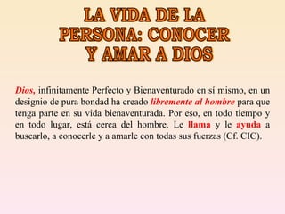 LA VIDA DE LA PERSONA: CONOCER Y AMAR A DIOS Dios,  infinitamente Perfecto y Bienaventurado en sí mismo, en un designio de pura bondad ha creado  libremente al hombre  para que tenga parte en su vida bienaventurada. Por eso, en todo tiempo y en todo lugar, está cerca del hombre. Le  llama  y le  ayuda  a buscarlo, a conocerle y a amarle con todas sus fuerzas (Cf. CIC).  