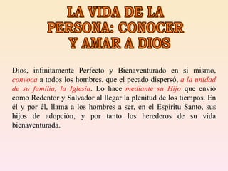 LA VIDA DE LA PERSONA: CONOCER Y AMAR A DIOS Dios, infinitamente Perfecto y Bienaventurado en sí mismo,  convoca  a todos los hombres, que el pecado dispersó,  a la unidad de su familia, la Iglesia . Lo hace  mediante su Hijo  que envió como Redentor y Salvador al llegar la plenitud de los tiempos. En él y por él, llama a los hombres a ser, en el Espíritu Santo, sus hijos de adopción, y por tanto los herederos de su vida bienaventurada.  