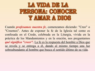LA VIDA DE LA PERSONA: CONOCER Y AMAR A DIOS Cuando  profesamos nuestra fe , comenzamos diciendo: "Creo" o "Creemos". Antes de exponer la fe de la Iglesia tal como es confesada en el Credo, celebrada en la Liturgia, vivida en la práctica de los Mandamientos y en la oración, nos preguntamos  qué significa "creer".  La fe es la respuesta del hombre a Dios que se revela y se entrega a él, dando al mismo tiempo una luz sobreabundante al hombre que busca el sentido último de su vida . 