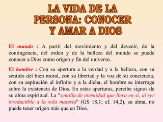 LA VIDA DE LA PERSONA: CONOCER Y AMAR A DIOS El  mundo  :  A partir del movimiento y del devenir, de la contingencia, del orden y de la belleza del mundo se puede conocer a Dios como origen y fin del universo.  El  hombre  :  Con su apertura a la verdad y a la belleza, con su sentido del bien moral, con su libertad y la voz de su conciencia, con su aspiración al infinito y a la dicha, el hombre se interroga sobre la existencia de Dios. En estas aperturas, percibe signos de su alma espiritual. La " semilla de eternidad que lleva en sí, al ser irreductible a la sola materia " (GS 18,1; cf. 14,2), su alma, no puede tener origen más que en Dios.  