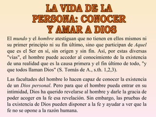 LA VIDA DE LA PERSONA: CONOCER Y AMAR A DIOS El  mundo  y el  hombre  atestiguan que no tienen en ellos mismos ni su primer principio ni su fin último, sino que participan de  Aquel  que es el Ser en sí, sin origen y sin fin. Así, por estas diversas "vías", el hombre puede acceder al conocimiento de la existencia de una realidad que es la causa primera y el fin último de todo, "y que todos llaman Dios" (S. Tomás de A., s.th. 1,2,3).  Las facultades del hombre lo hacen capaz de conocer la existencia de un  Dios personal . Pero para que el hombre pueda entrar en su intimidad, Dios ha querido revelarse al hombre y darle la gracia de poder acoger en la fe esa revelación. Sin embargo, las pruebas de la existencia de Dios pueden disponer a la fe y ayudar a ver que la fe no se opone a la razón humana.  