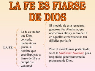 LA FE ES FIARSE DE DIOS LA FE La fe es un don que Dios concede, mediante su gracia, al hombre que está dispuesto a fiarse de Él y a cumplir su voluntad El modelo de esta respuesta generosa fue Abraham, que obedeció a Dios y se fió de El en aquellas circunstancias tan difíciles por la fe Pero el modelo mas perfecto de fe es la  Santísima Trinidad , pues respondió generosamente la propuesta de Dios. 