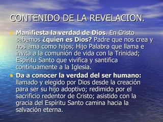 CONTENIDO DE LA REVELACION. Manifiesta la verdad de Dios . En Cristo sabemos  ¿quien es Dios?  Padre que nos crea y nos ama como hijos; Hijo Palabra que llama e invita a la comunión de vida con la Trinidad; Espíritu Santo que vivifica y santifica continuamente a la Iglesia. Da a conocer la verdad del ser humano:  llamado y elegido por Dios desde la creación para ser su hijo adoptivo; redimido por el sacrificio redentor de Cristo; asistido con la gracia del Espíritu Santo camina hacia la salvación eterna. 