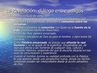 La Revelación: diálogo entre amigos La Palabra vehículo  de  comunión: Cuando las palabras que proceden del corazón humano, son acogidas y correspondidas, provocan la  comunión entre las personas.   La Palabra posibilita la  comunión  con Quien es la  fuente de la Vida.  (invitación hecha en Jesucristo). La Palabra  de  Dios, palabra encarnada: La Palabra salvadora de Dios es para el hombre, y para todos los hombres. Como  Palabra encarnada , es preciso que  afronte lo real humano  y no se quede en la superficie. Ocupándose así, de algo que afecta a los hombres de cualquier raza, cultura y momento histórico, exigiendo del que la escucha situarse en ese nivel de comunicación y experiencia Cuando el hombre ilumina su realidad profunda con la Palabra, la vida aparece desde una perspectiva nueva, donde los hechos cotidianos pueden ser interpretados desde la acción salvadora de Dios. 