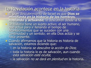 La Revelación acontece en la historia   El gran descubrimiento de Israel es que  Dios se manifiesta en la historia de los hombres, hablando y actuando;  lo descubren desde la fe. La historia tiene un sujeto activo; el ser humano, que actúa para ir llenando el tiempo de acontecimientos que se suceden con una continuidad y un sentido; en ella Dios actúa y se hace presente.  Cuando afirmamos que la historia es historia de salvación, estamos diciendo que: en la historia  se descubre la acción de Dios ; toda la historia lo es de salvación, aun cuando  esta salvación esté oculta ; la salvación  no se dará en plenitud  en la historia . 