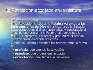 La Revelación acontece en la historia La Palabra  y  los hechos En la Revelación cristiana,  la Palabra va unida a las intervenciones de Dios  en la historia de la Salvación. Estas actuaciones divinas hacen eficaz y constatable el mensaje que proclama la Palabra, al tiempo que la  Palabra  interpreta, esclarece y profundiza el sentido que encierran los acontecimientos. Cuando la Palabra precede a los hechos, toma la forma de: profecía , que anuncia la salvación;  mandato , que ordena una actuación;  exhortación , que llama a la conversión. 