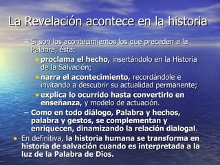 La Revelación acontece en la historia Si son los acontecimientos los que preceden a la Palabra, ésta: proclama el hecho,  insertándolo en la Historia de la Salvación; narra el acontecimiento,  recordándole e invitando a descubrir su actualidad permanente; explica lo ocurrido hasta convertirlo en enseñanza,  y modelo de actuación. Como en todo diálogo, Palabra y hechos, palabra y gestos, se complementan y enriquecen, dinamizando la relación dialogal . En definitiva,  la historia humana se transforma en historia de salvación cuando es interpretada a la luz de la Palabra de Dios. 