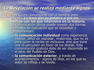 La Revelación se realiza mediante signos Dios quiere comunicarse con el hombre para salvarlo.  Lo hace por su palabra o por los hechos con los que interviene en la historia.  La comunicación divina puede revestir dos formas diferentes de realización que se necesitan y complementan: la comunicación individual  como experiencia interior, difícil de expresar, misteriosa, que no es para quien la recibe en exclusiva, sino que tiene una re­percusión en favor de los demás. Esta comunicación gratuita debe de ser discernida en el seno del Pueblo de Dios. la comunicación exterior , a través de acontecimientos - signos de Dios, en los que su autor se refleja y se revela. 