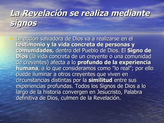 La Revelación se realiza mediante signos La acción salvadora de Dios va a realizarse en el  testimonio y la vida concreta de personas y comunidades,  dentro del Pueblo de Dios. El  Signo de Dios  (la vida concreta de un creyente o una comunidad de creyentes) afecta a lo  profundo de la experiencia humana , a lo que consideramos como "lo real"; por ello puede iluminar a otros creyentes que viven en circunstancias distintas por la  similitud  entre sus experiencias profundas. Todos los Signos de Dios a lo largo de la historia convergen en Jesucristo, Palabra definitiva de Dios, culmen de la Revelación. 