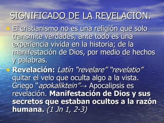 SIGNIFICADO DE LA REVELACION. El cristianismo no es una religión que solo transmite verdades, ante todo es una experiencia vivida en la historia; de la manifestación de Dios, por medio de hechos y palabras. Revelación:   Latín “revelare” “revelatio”  quitar el velo que oculta algo a la vista. Griego “ apokaliktein” -> Apocalipsis es revelación.  Manifestación de Dios y sus secretos que estaban ocultos a la razón humana.  (1 Jn 1, 2-3) 